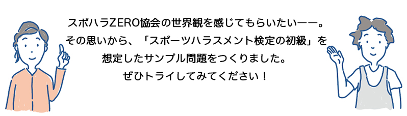 スポハラZERO協会の世界観を感じてもらいたい――。
その思いから、「スポーツハラスメント検定の初級」を想定したサンプル問題をつくりました。
ぜひトライしてみてください！
